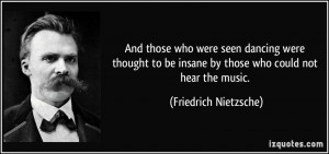 ... be insane by those who could not hear the music. - Friedrich Nietzsche
