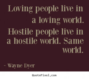 Loving people live in a loving world. Hostile people live in a hostile ...