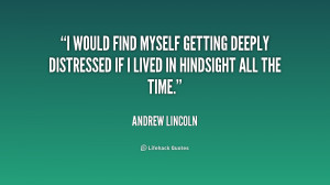 would find myself getting deeply distressed if I lived in hindsight ...