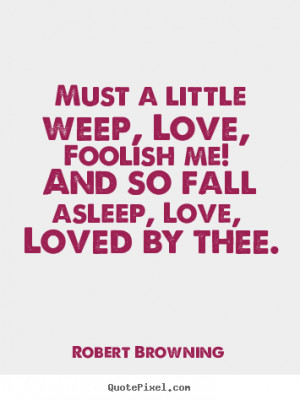 Must a little weep, Love, Foolish me! And so fall asleep, Love, Loved ...