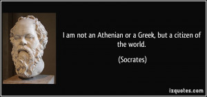 ... am not an Athenian or a Greek, but a citizen of the world. - Socrates