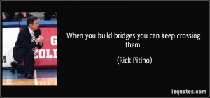 When you build bridges you can keep crossing them. - Rick Pitino
