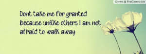 Dont take me for granted because unlike others... I am not afraid to ...