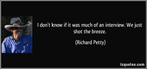 ... it was much of an interview. We just shot the breeze. - Richard Petty