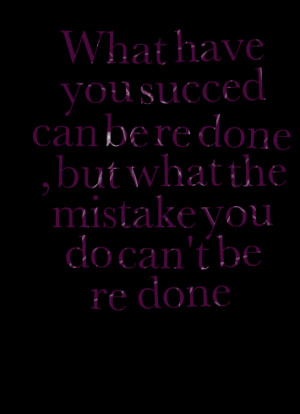 ... have you succed can be re done , but what the mistake you do can't be