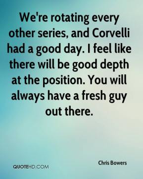 We're rotating every other series, and Corvelli had a good day. I feel ...