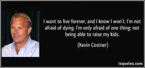 want to live forever, and I know I won't. I'm not afraid of dying. I ...
