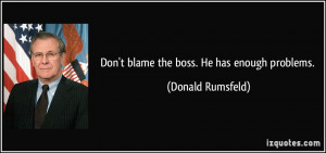 Don't blame the boss. He has enough problems. - Donald Rumsfeld