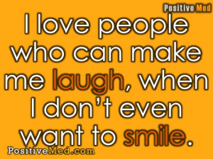... love people who can make me laugh, when I don’t even want to smile