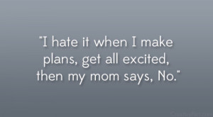 hate it when I make plans, get all excited, then my mom says, No ...