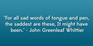 ... saddest are these, It might have been.” – John Greenleaf Whittier