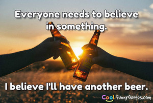 Everyone needs to believe in something. I believe I'll have another ...