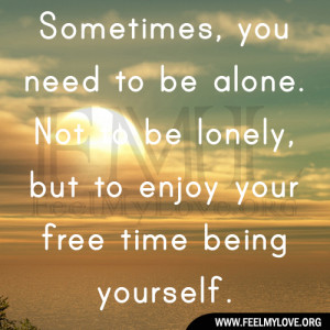 ... need to be alone. Not to be lonely, but to enjoy your free time being