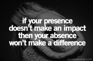 If you presence doesnt make an impact then your absence wont make a ...