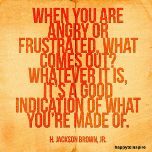 When you are angry or frustrated, what comes out? whatever it is, it's ...