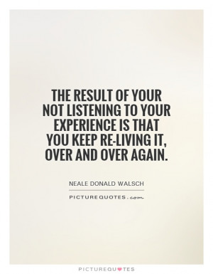 The result of your not listening to your experience is that you keep ...