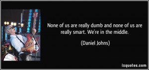None of us are really dumb and none of us are really smart. We're in ...