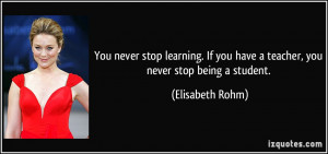 You never stop learning. If you have a teacher, you never stop being a ...