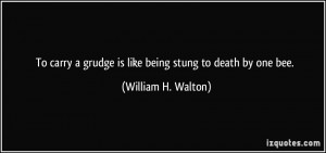 To carry a grudge is like being stung to death by one bee. - William H ...