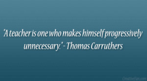 teacher is one who makes himself progressively unnecessary ...