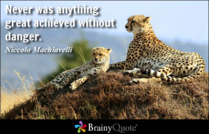 ... was anything great achieved without danger. - Niccolo Machiavelli