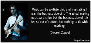 Music can be so disturbing and frustrating. I mean the business side ...