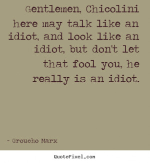 Gentlemen, Chicolini here may talk like an idiot, and look like an ...