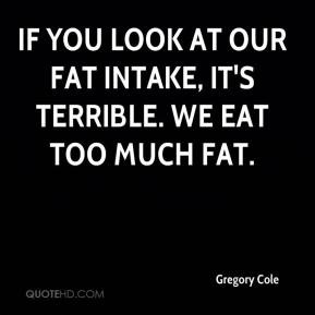 ... - If you look at our fat intake, it's terrible. We eat too much fat