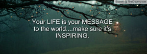Your LIFE is your MESSAGE to the world....make sure it's INSPIRING ...