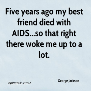 Five years ago my best friend died with AIDS...so that right there ...