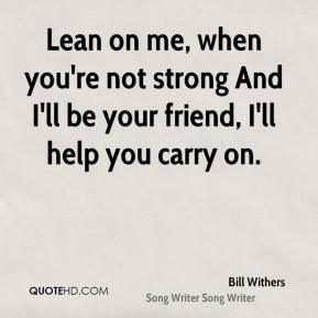 Lean on me, when you're not strong And I'll be your friend, I'll help ...