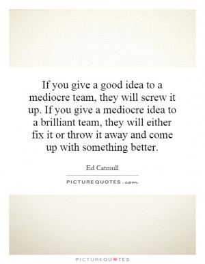 you give a good idea to a mediocre team, they will screw it up. If you ...