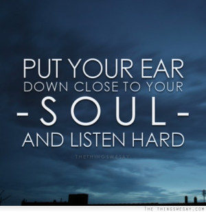 Put your ear down close to your soul and listen hard