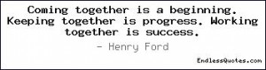 Coming together is a beginning. Keeping together is progress. Working ...