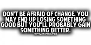 be afraid of change. You may end up losing something good but you ...