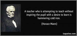 ... the pupil with a desire to learn is hammering cold iron. - Horace Mann