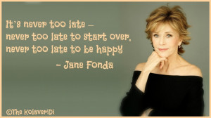... too late to start over, never too late to be happy -- Jane Fonda quote
