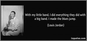 ... they did with a big band. I made the blues jump. - Louis Jordan