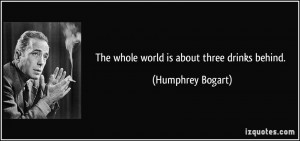 The whole world is about three drinks behind. - Humphrey Bogart