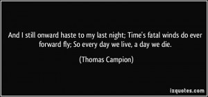 ... ever forward fly; So every day we live, a day we die. - Thomas Campion