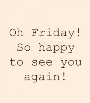 Oh friday so happy to see you again
