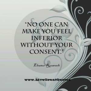 ... can make you feel inferior without your consent.” -Eleanor Roosevelt