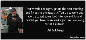 ... to go work again. You are living out of a suitcase. - Bill Goldberg