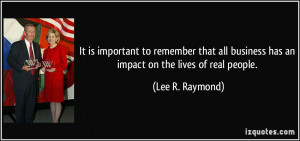 ... business has an impact on the lives of real people. - Lee R. Raymond