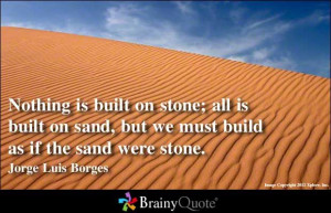 ... sand, but we must build as if the sand were stone. - Jorge Luis Borges