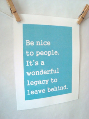 Be nice to people. It's a wonderful legacy to leave behind.