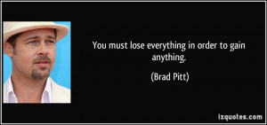 You must lose everything in order to gain anything. - Brad Pitt