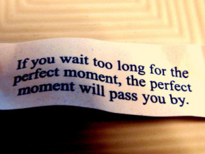you wait too long for the perfect moment, the perfect moment will pass ...