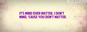 It's mind over matter, I don't mind, 'cause you don't matter.