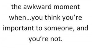 The awkward moment when...you think you're important to someone, and ...